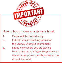 How to book rooms at a sponsor hotel: 1.	Please call the hotel directly. 2.	Indicate you are booking rooms for the Seaway Shootout Tournament. 3.	Let us know where you are staying by emailing us at: info@seawaysurge.com We will attempt to schedule games at the closest diamond.