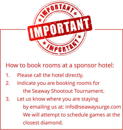 How to book rooms at a sponsor hotel: 1.	Please call the hotel directly. 2.	Indicate you are booking rooms for the Seaway Shootout Tournament. 3.	Let us know where you are staying by emailing us at: info@seawaysurge.com We will attempt to schedule games at the closest diamond.